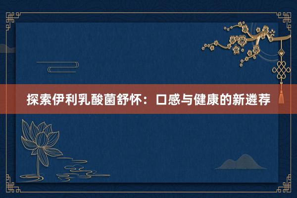 探索伊利乳酸菌舒怀：口感与健康的新遴荐