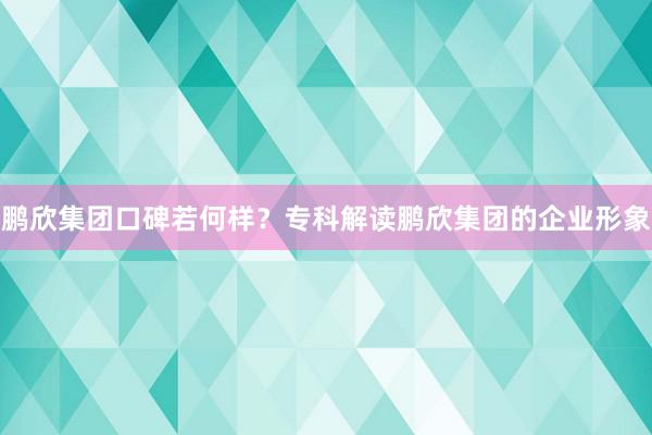 鹏欣集团口碑若何样？专科解读鹏欣集团的企业形象