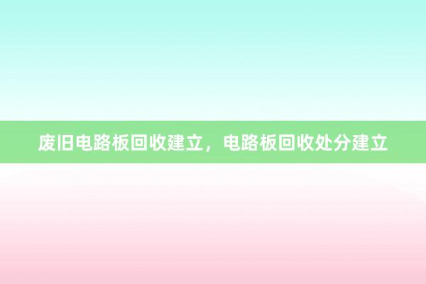 废旧电路板回收建立，电路板回收处分建立