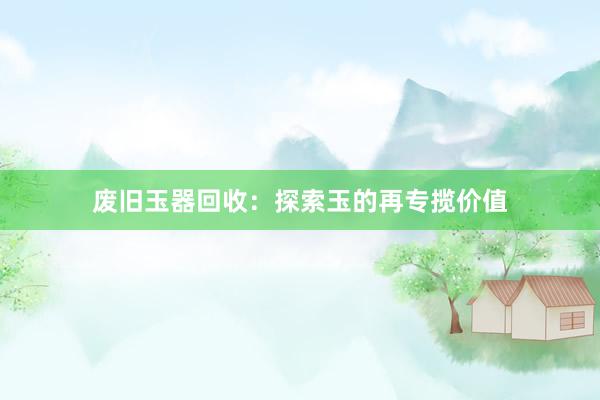 废旧玉器回收：探索玉的再专揽价值