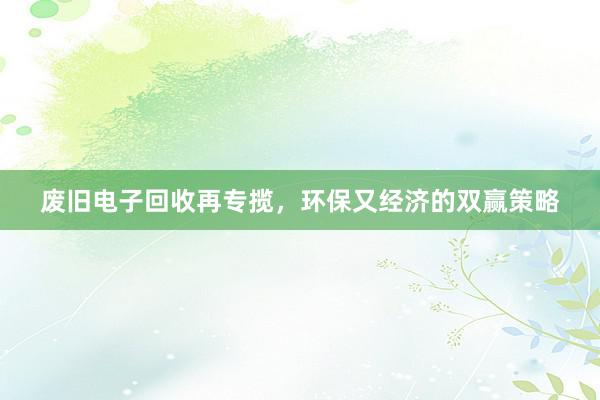 废旧电子回收再专揽，环保又经济的双赢策略