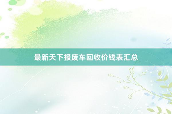 最新天下报废车回收价钱表汇总
