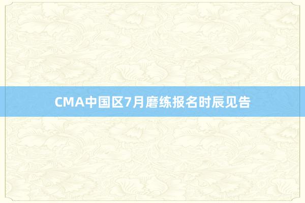 CMA中国区7月磨练报名时辰见告